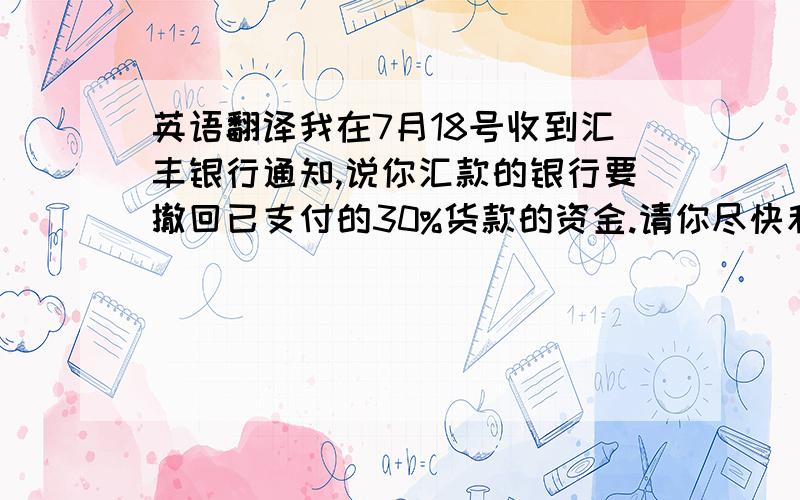 英语翻译我在7月18号收到汇丰银行通知,说你汇款的银行要撤回已支付的30%货款的资金.请你尽快和你的银行联系,确认情况.我等 待你的回复.以免耽误装货的船期.英文英文