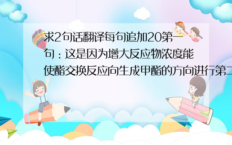 求2句话翻译每句追加20第一句：这是因为增大反应物浓度能使酯交换反应向生成甲酯的方向进行第二句：这是因为过量的甲醇会将溶解的部分产物甲酯带入甘油-水溶液中,导致生物柴油收率