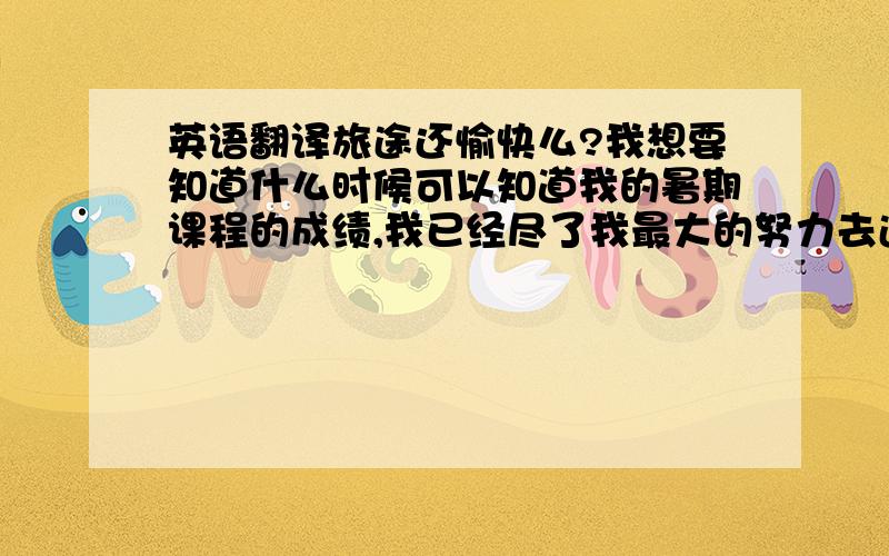 英语翻译旅途还愉快么?我想要知道什么时候可以知道我的暑期课程的成绩,我已经尽了我最大的努力去追赶课程,客气还有很多不足的地方,敬请原谅.对了、请不要用google等翻译工具哦、