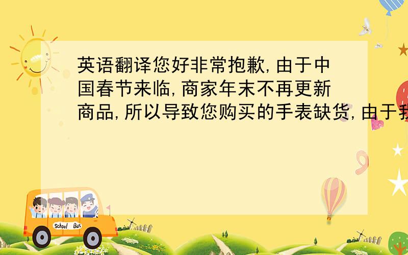 英语翻译您好非常抱歉,由于中国春节来临,商家年末不再更新商品,所以导致您购买的手表缺货,由于我的失误,对您照成了不便,我深表歉意请您申请退款,祝您天天快乐