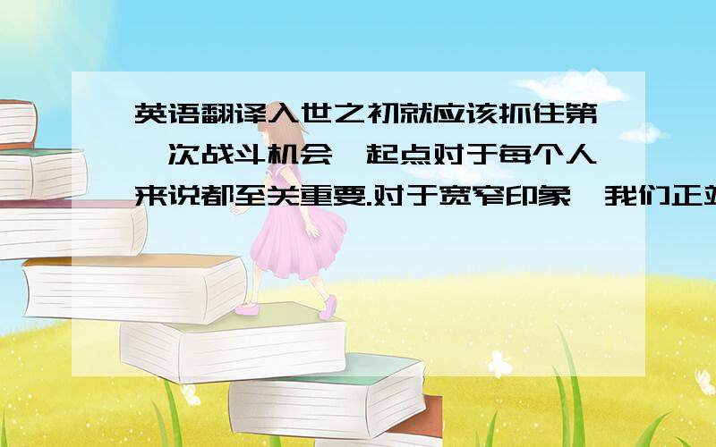 英语翻译入世之初就应该抓住第一次战斗机会,起点对于每个人来说都至关重要.对于宽窄印象,我们正站在一个新的起点上,也是以后千万个起点的开端.我们将以客户为圆心环绕着奔跑而行,越