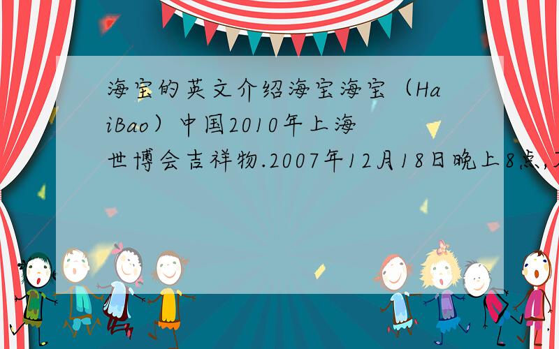 海宝的英文介绍海宝海宝（HaiBao）中国2010年上海世博会吉祥物.2007年12月18日晚上8点,万众瞩目的2010年上海世博会吉祥物“海宝”终于掀开了神秘面纱,蓝色“人”字的可爱造形让所有人耳目