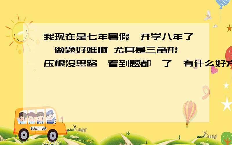 我现在是七年暑假,开学八年了,做题好难啊 尤其是三角形 压根没思路,看到题都懵了,有什么好方法么.我平时数学是特别好的.可是看到三角形就泄气了.