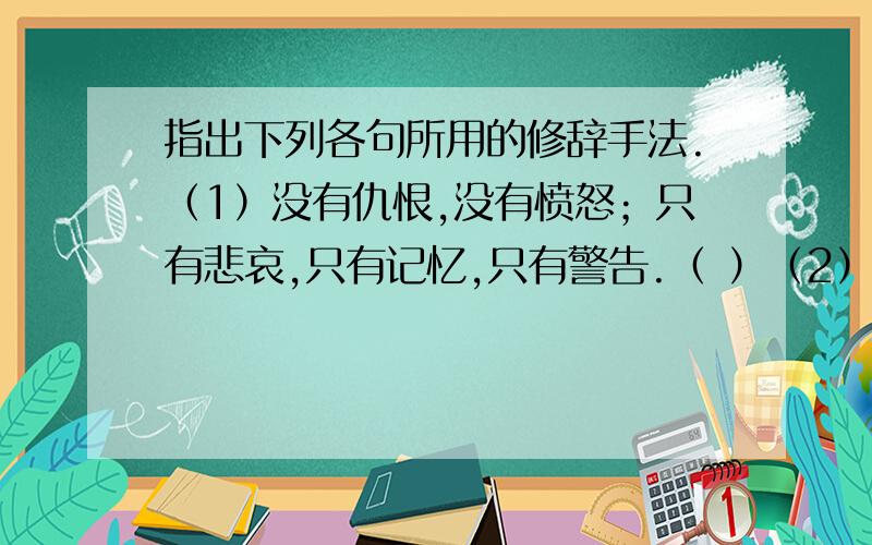 指出下列各句所用的修辞手法.（1）没有仇恨,没有愤怒；只有悲哀,只有记忆,只有警告.（ ）（2）但是,多少人记得呢?世界上多少人知道呢?人,是健忘的.不记仇,很对.但是,不能忘记.（ ）（3）