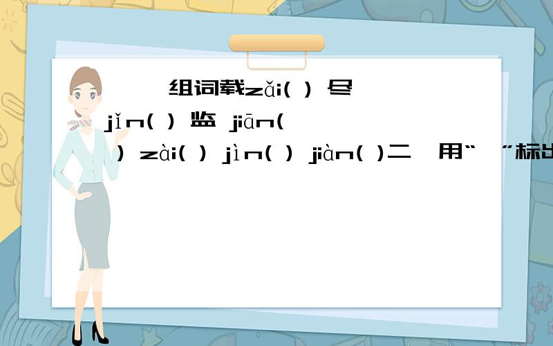 一、 组词载zǎi( ) 尽jǐn( ) 监 jiān( ) zài( ) jìn( ) jiàn( )二、用“—”标出错别字,在括号里写出正确的字.脾气暴燥（ ） 不屈不饶（ ） 神彩奕奕（ ）走头无路（ ） 再接再励（ 　）　漫不径