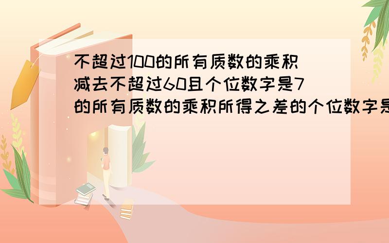 不超过100的所有质数的乘积减去不超过60且个位数字是7的所有质数的乘积所得之差的个位数字是多少?