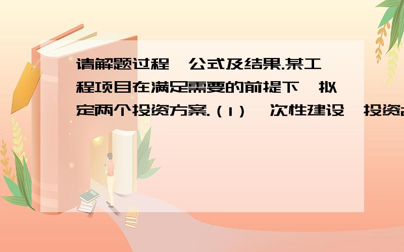 请解题过程、公式及结果.某工程项目在满足需要的前提下,拟定两个投资方案.（1）一次性建设,投资20万元,年维护费为3.5万元,服务期10年,期末残值5万元.（2）分两期建设,间隔5年,第一期投资1