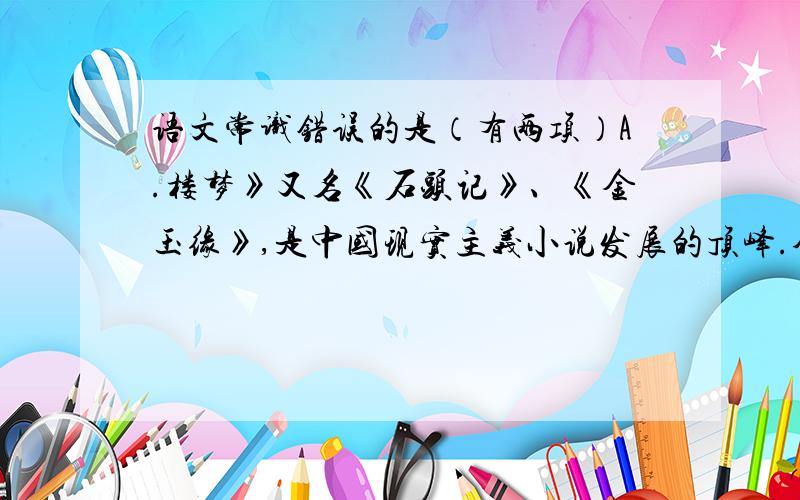 语文常识错误的是（有两项）A.楼梦》又名《石头记》、《金玉缘》,是中国现实主义小说发展的顶峰.全书共置120回,前80回为曹雪芹所作,后40回一般认为是高鹗续写.B.《少年为之烦恼》、《唐