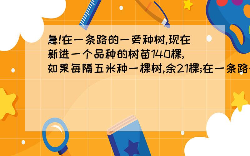 急!在一条路的一旁种树,现在新进一个品种的树苗140棵,如果每隔五米种一棵树,余21棵;在一条路的一旁种树,现在新进一个品种的树苗140棵,如果每隔五米种一棵树,余21棵；如果每隔3米种一棵,