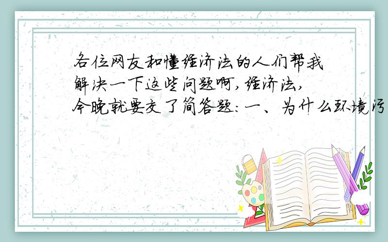 各位网友和懂经济法的人们帮我解决一下这些问题啊,经济法,今晚就要交了简答题：一、为什么环境污染会导致市场失灵?我们可以采用什么方法来解决环境污染?二、面对通货紧缩,我们应该