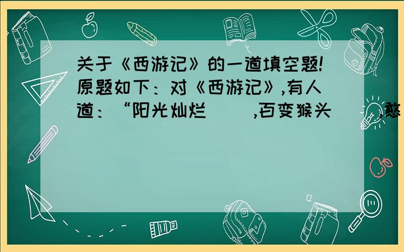 关于《西游记》的一道填空题!原题如下：对《西游记》,有人道：“阳光灿烂（ ）,百变猴头（ ）,憨厚老成（ ）,阿弥陀佛是（ ）.漫漫西天取经路,除妖斗魔显真功.若问是谁普此画,淮安才子