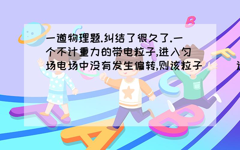 一道物理题.纠结了很久了.一个不计重力的带电粒子,进入匀场电场中没有发生偏转,则该粒子＿＿＿运动速率可能不变吗?现在还没学磁场.什么情况下有可能?