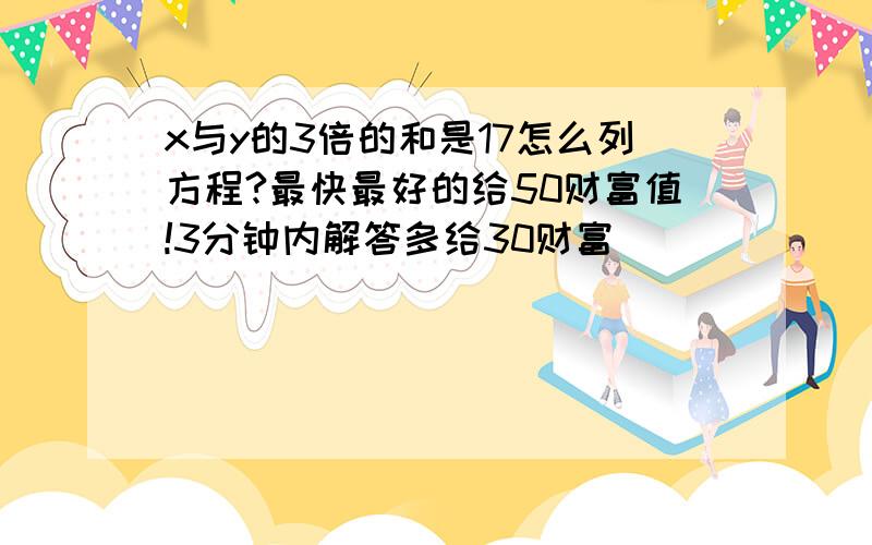 x与y的3倍的和是17怎么列方程?最快最好的给50财富值!3分钟内解答多给30财富