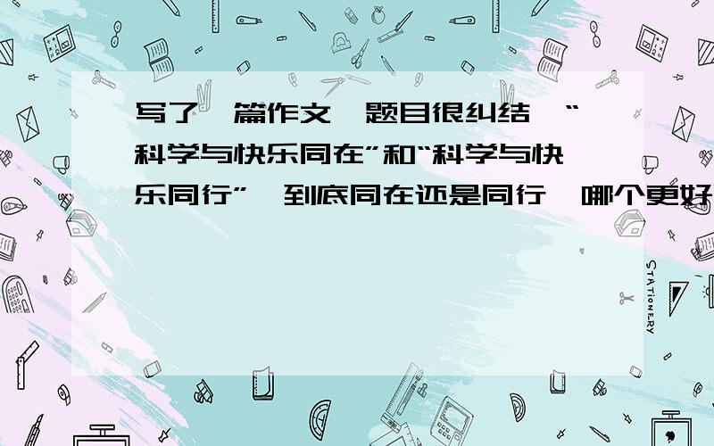 写了一篇作文,题目很纠结,“科学与快乐同在”和“科学与快乐同行”,到底同在还是同行,哪个更好呢?快来帮我选个题目急