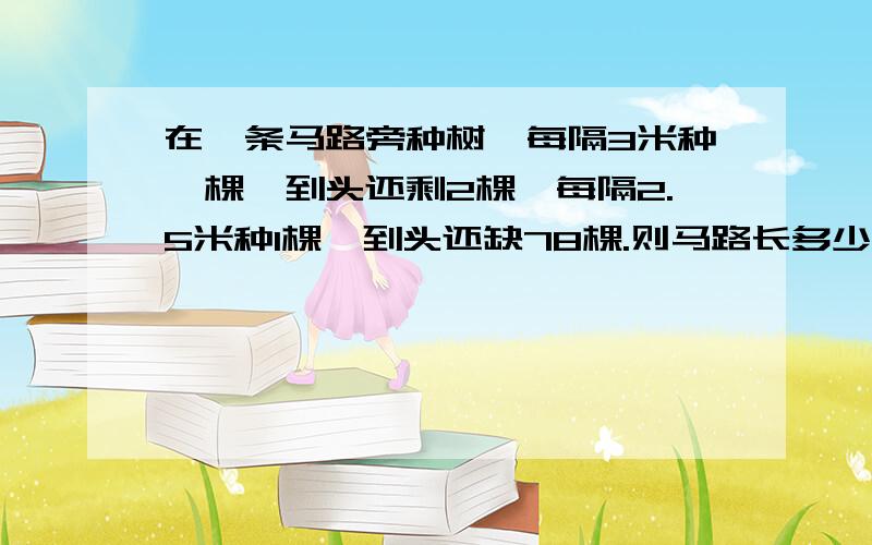 在一条马路旁种树,每隔3米种一棵,到头还剩2棵,每隔2.5米种1棵,到头还缺78棵.则马路长多少米?共有树苗多少棵?