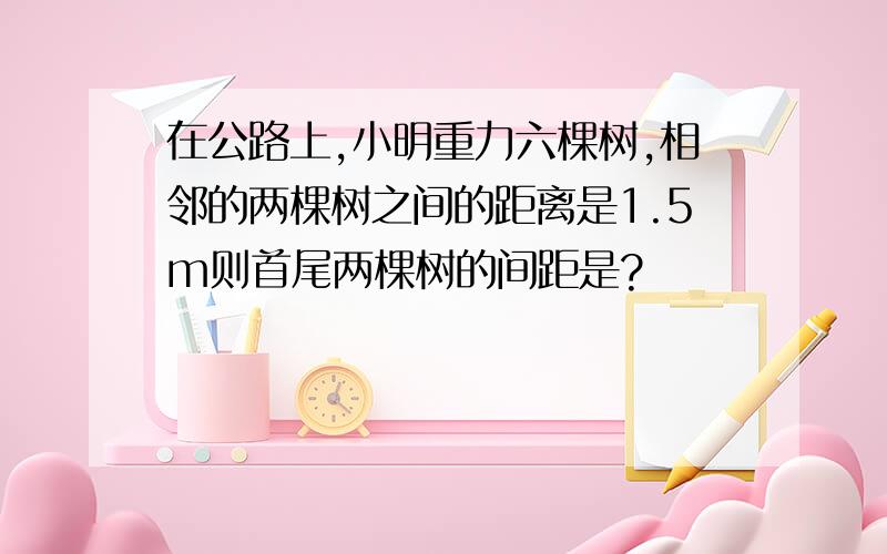 在公路上,小明重力六棵树,相邻的两棵树之间的距离是1.5m则首尾两棵树的间距是?