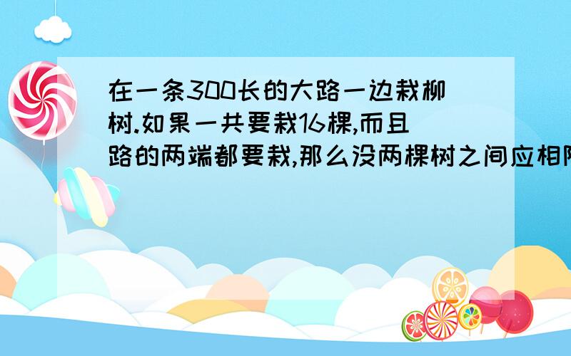 在一条300长的大路一边栽柳树.如果一共要栽16棵,而且路的两端都要栽,那么没两棵树之间应相隔多少米?