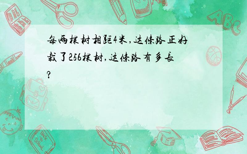 每两棵树相距4米,这条路正好栽了256棵树,这条路有多长?