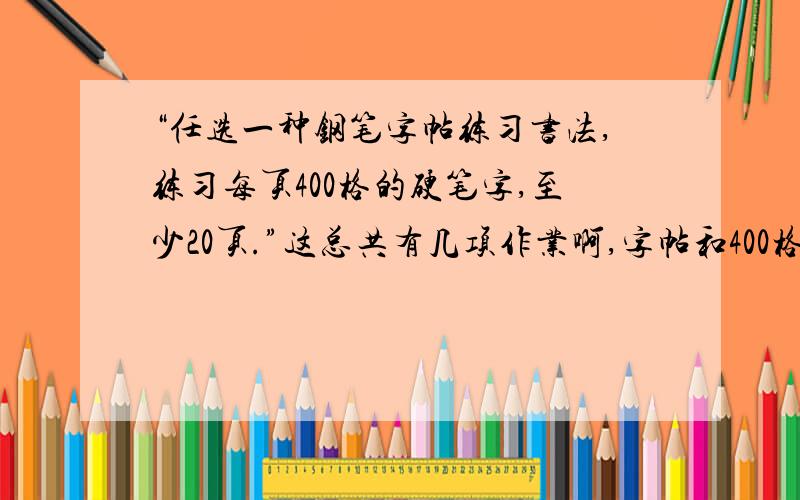 “任选一种钢笔字帖练习书法,练习每页400格的硬笔字,至少20页.”这总共有几项作业啊,字帖和400格的字还是只有字帖啊.小透明求助.事关升学大事,无聊者勿扰