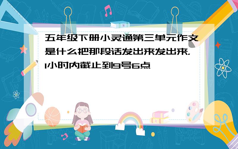 五年级下册小灵通第三单元作文是什么把那段话发出来发出来，1小时内截止到9号6点