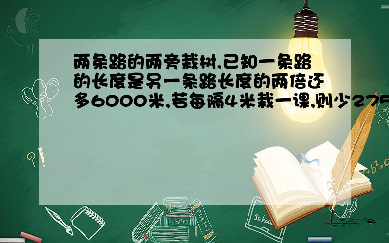 两条路的两旁栽树,已知一条路的长度是另一条路长度的两倍还多6000米,若每隔4米栽一课,则少2754颗；若每隔5米栽一颗,则多396颗,则共有树苗多少颗?