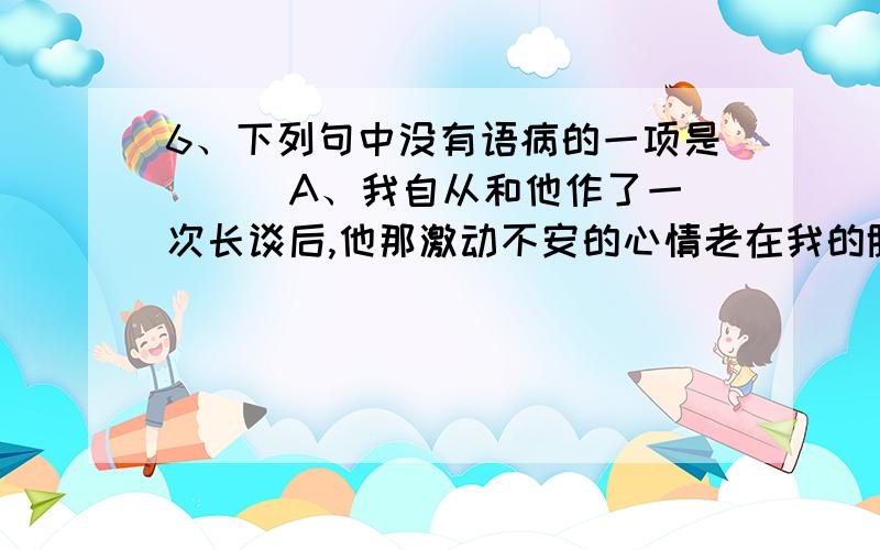 6、下列句中没有语病的一项是（ ） A、我自从和他作了一次长谈后,他那激动不安的心情老在我的脑海浮现.B、为了避免今后发生类似的事故,我们必须健全制度.C、这个地方很特别,一到节假