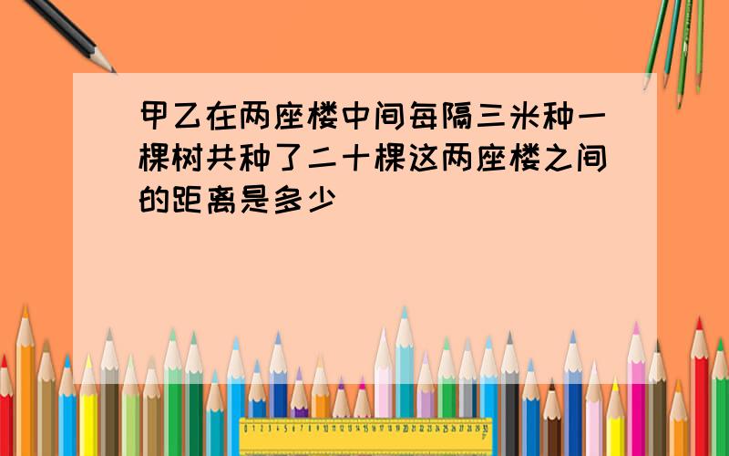 甲乙在两座楼中间每隔三米种一棵树共种了二十棵这两座楼之间的距离是多少