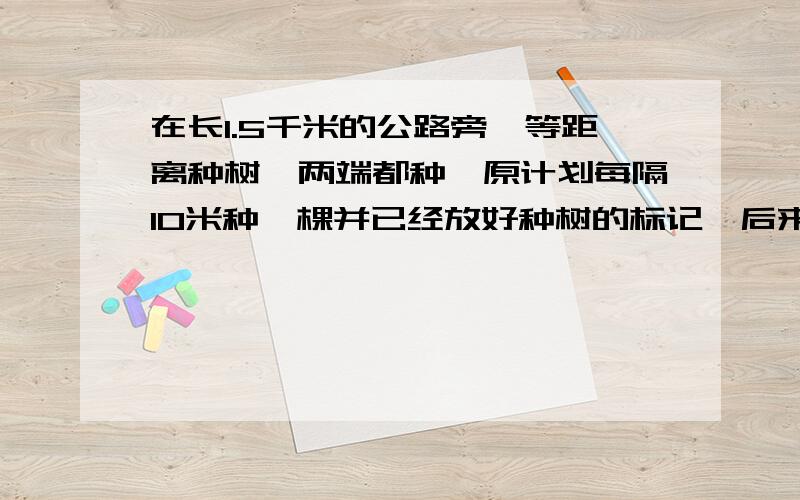 在长1.5千米的公路旁,等距离种树,两端都种,原计划每隔10米种一棵并已经放好种树的标记,后来改成每隔12米种一棵,如在种树点安放标记,那个么不用移动标记的有几个