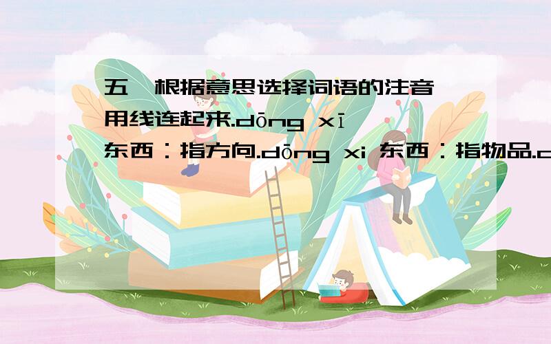 五、根据意思选择词语的注音,用线连起来.dōng xī 东西：指方向.dōng xi 东西：指物品.dì dào 地道：真正的.dì dao 地道：地面下掘成的通道.