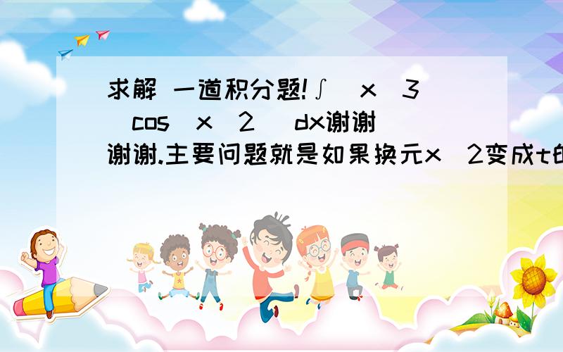 求解 一道积分题!∫(x^3)cos(x^2) dx谢谢谢谢.主要问题就是如果换元x^2变成t的话,x^3怎么可能消没呢?..没法消没啊..然后式子里就有两个未知叻..x和t...然后我尝试换元x^3更不对啊...求解!谢谢谢谢