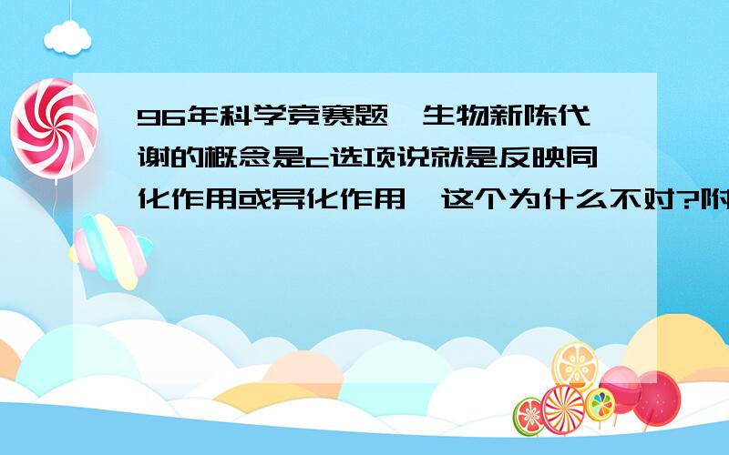 96年科学竞赛题,生物新陈代谢的概念是c选项说就是反映同化作用或异化作用,这个为什么不对?附原题：5.生物新陈代谢的概念是（ ）A、生物体从外界摄取营养物质,经过变化,变成自己身体的