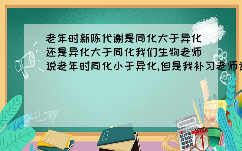 老年时新陈代谢是同化大于异化还是异化大于同化我们生物老师说老年时同化小于异化,但是我补习老师说老年时和中年时是 一样的;同化等于异化只是老年的新陈代谢是缓慢进行