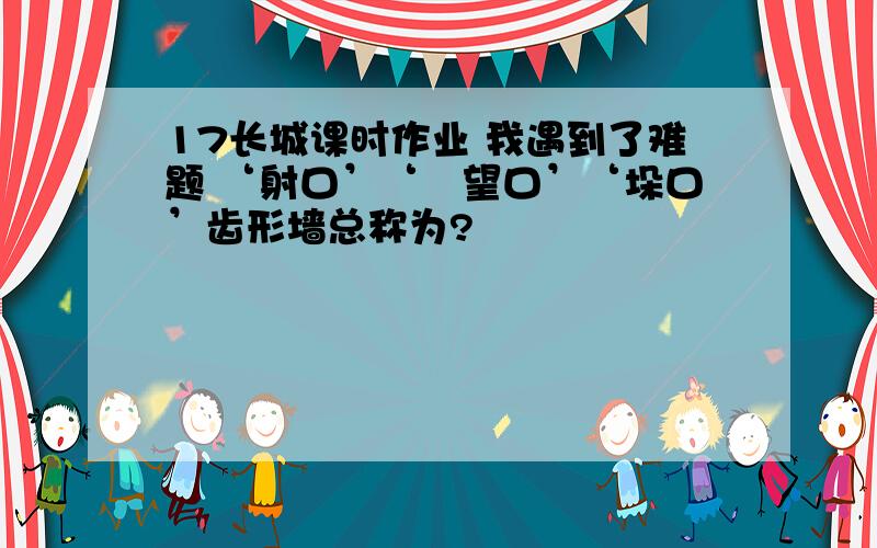 17长城课时作业 我遇到了难题 ‘射口’‘瞭望口’‘垛口’齿形墙总称为?