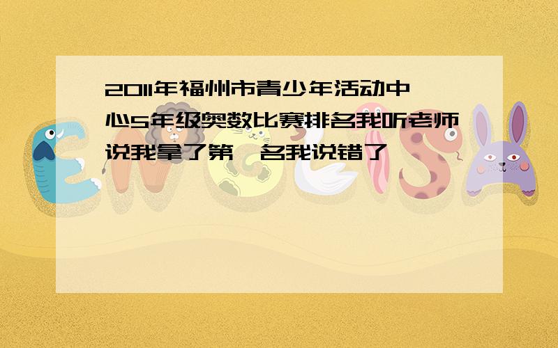 2011年福州市青少年活动中心5年级奥数比赛排名我听老师说我拿了第一名我说错了,