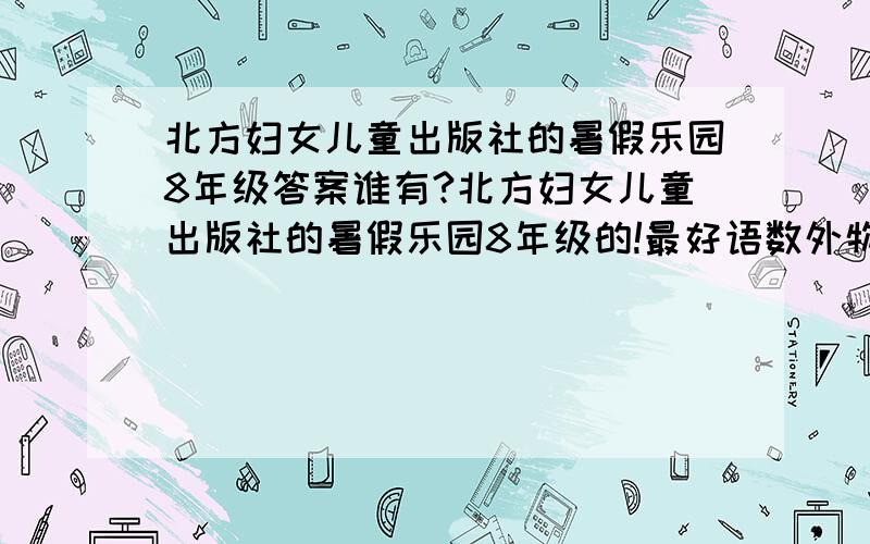 北方妇女儿童出版社的暑假乐园8年级答案谁有?北方妇女儿童出版社的暑假乐园8年级的!最好语数外物都有!2楼的大哥，你让我再买一本浪费阿！这不没办法才向诸位求教吗？