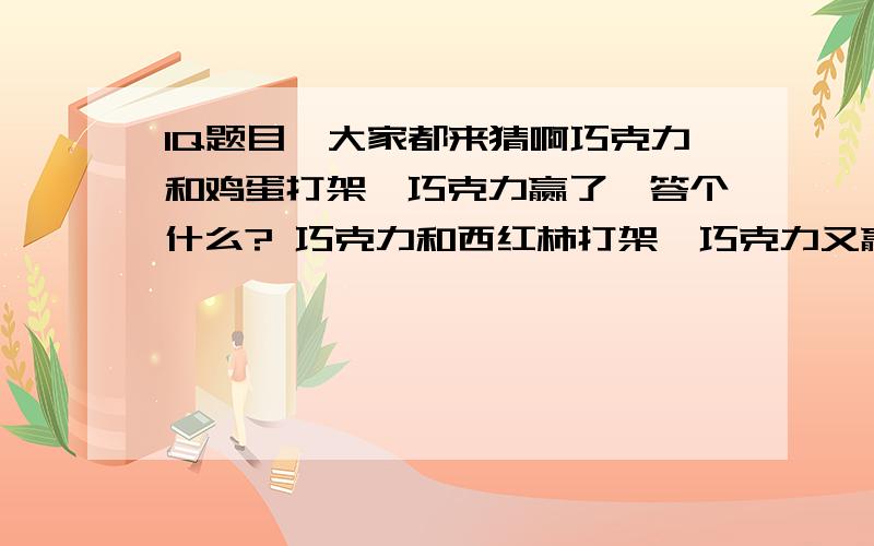 IQ题目,大家都来猜啊巧克力和鸡蛋打架,巧克力赢了,答个什么? 巧克力和西红柿打架,巧克力又赢了,答个什么?/ 以上两个是一个系列的,有关联的 下个问题是:小狗在沙漠旅游,被尿给憋死了,答