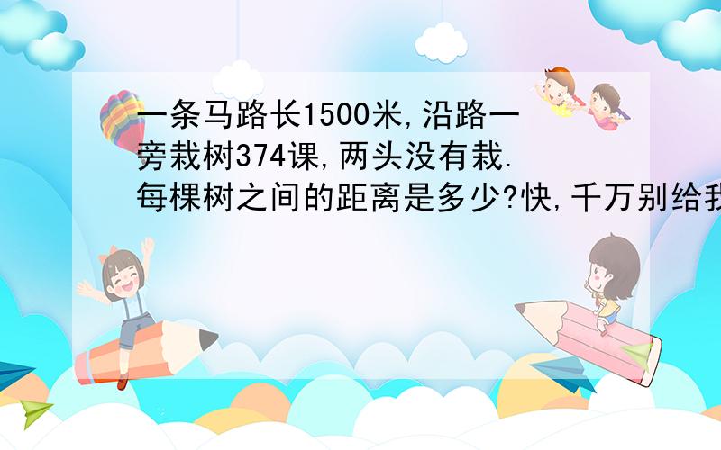 一条马路长1500米,沿路一旁栽树374课,两头没有栽.每棵树之间的距离是多少?快,千万别给我错的,不然不给你们good!