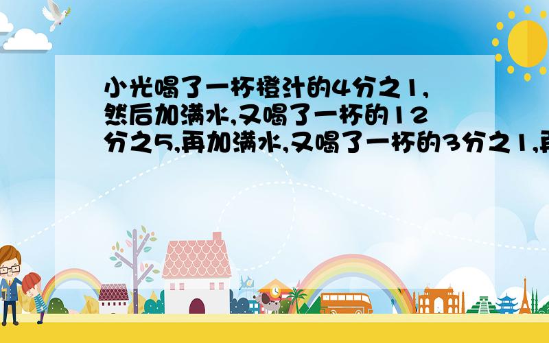 小光喝了一杯橙汁的4分之1,然后加满水,又喝了一杯的12分之5,再加满水,又喝了一杯的3分之1,再加满水,最后把一杯.都喝了.小光喝的橙汁多还是水多要算式