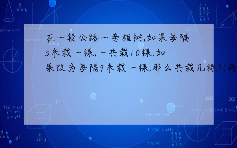 在一段公路一旁植树,如果每隔5米栽一棵,一共栽10棵.如果改为每隔9米栽一棵,那么共栽几棵?(两端都栽)