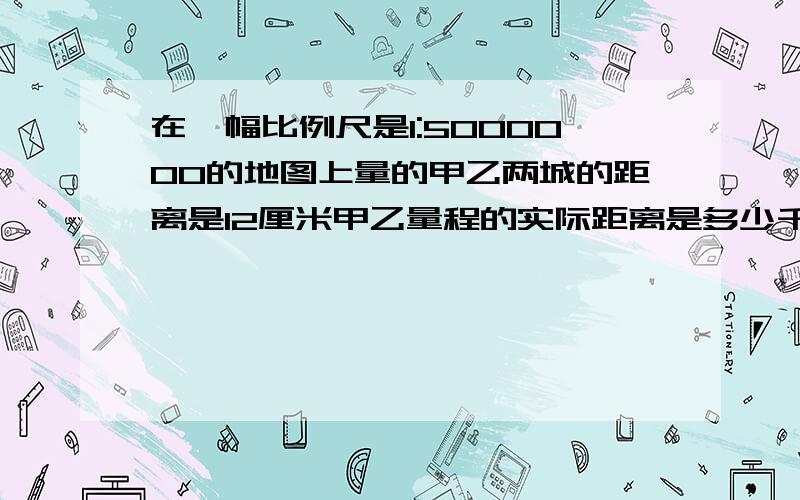 在一幅比例尺是1:5000000的地图上量的甲乙两城的距离是12厘米甲乙量程的实际距离是多少千米