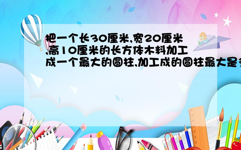 把一个长30厘米,宽20厘米,高10厘米的长方体木料加工成一个最大的圆柱,加工成的圆柱最大是多少?是不是3.14*10（的平方）*10