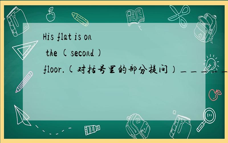 His flat is on the (second) floor.(对括号里的部分提问）______ ______ is his flat on