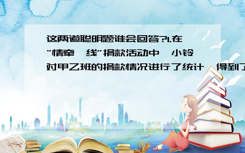 这两道聪明题谁会回答?1.在“情牵一线”捐款活动中,小铃对甲乙班的捐款情况进行了统计,得到了如下三条信息,求出甲班平均每人捐款多少元?信息一：甲班人数比乙班多2人.信息二：甲班共