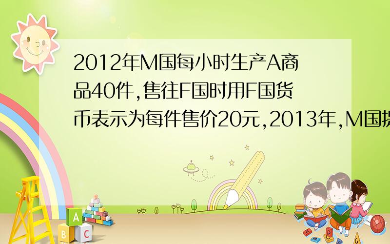 2012年M国每小时生产A商品40件,售往F国时用F国货币表示为每件售价20元,2013年,M国提高劳动生产率,每小时生产A商品50件,F国货币对M国货币升值25％.若其他条件不变,则2013年每件A商品用F国货币表