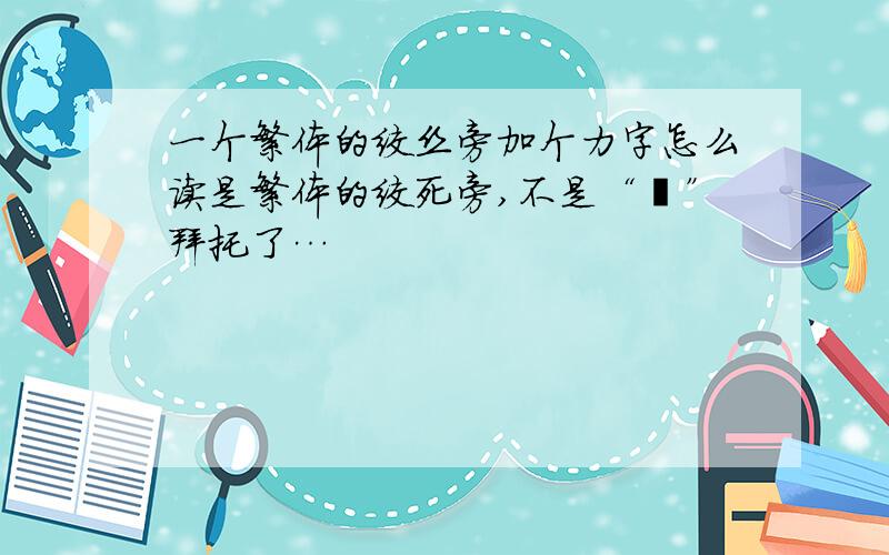 一个繁体的绞丝旁加个力字怎么读是繁体的绞死旁,不是“纟”拜托了…