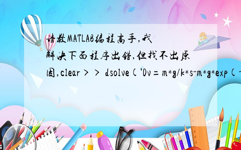 请教MATLAB编程高手,我解决下面程序出错,但找不出原因,clear>> dsolve('Dv=m*g/k*s-m*g*exp(-k*s*t/m)/k*s','v(0)=0','t')ans =m^2*g/k^2*exp(-k*s/m*t)+m*g/k*s*t-1/k^2*g*m^2>> syms v s m k g t>> a=m^2*g/k^2*exp(-k*s/m*t)+m*g/k*s*t-1/k^2*g