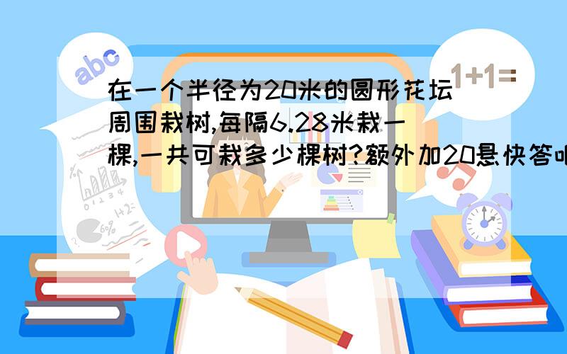 在一个半径为20米的圆形花坛周围栽树,每隔6.28米栽一棵,一共可栽多少棵树?额外加20悬快答吧!