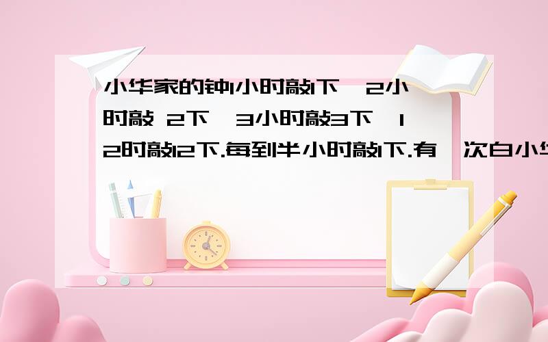 小华家的钟1小时敲1下,2小时敲 2下,3小时敲3下,12时敲12下.每到半小时敲1下.有一次白小华家的钟1小时敲1下,2小时敲2下,3小时敲3下,12时敲12下.每到半小时敲1下.有一次白天小华听到钟敲一下,过