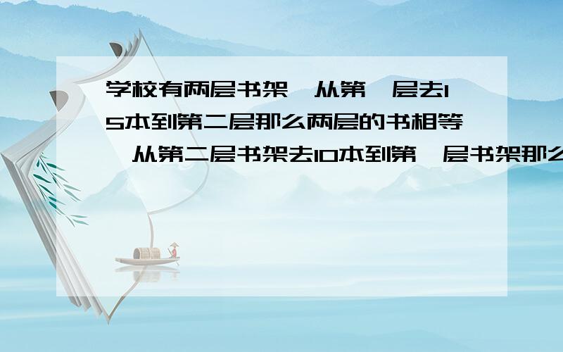 学校有两层书架,从第一层去15本到第二层那么两层的书相等,从第二层书架去10本到第一层书架那么第二层书架的书是第一层是37.5%,两书架原来各有多少本书?