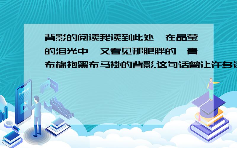 背影的阅读我读到此处,在晶莹的泪光中,又看见那肥胖的,青布棉袍黑布马褂的背影.这句话曾让许多读者流泪,为什么?近几年来，父亲和我都是东奔西走，家中光景是一日不如一日。他少年出